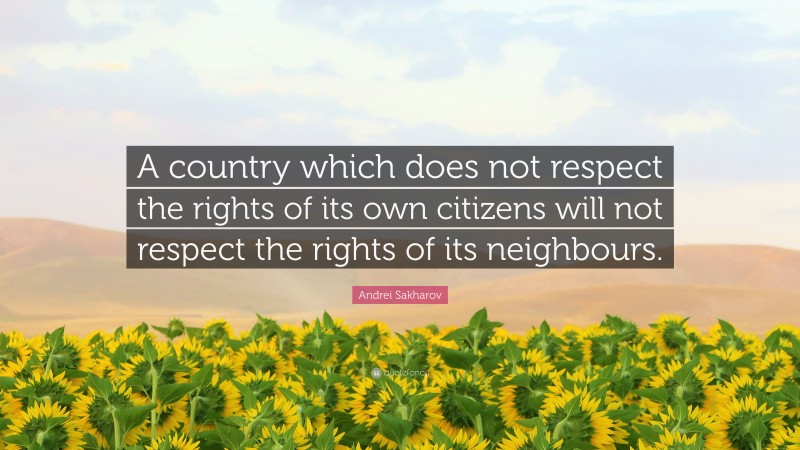 Andrei Sakharov Quote: “A country which does not respect the rights of its own citizens will not respect the rights of its neighbours.”