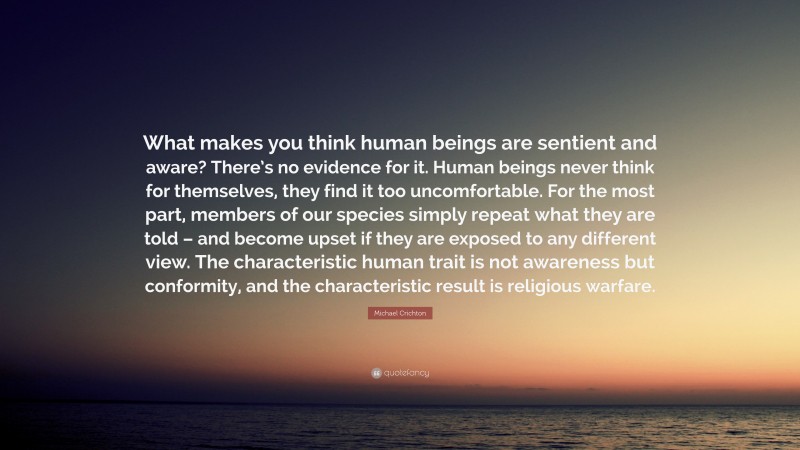 Michael Crichton Quote: “What makes you think human beings are sentient and aware? There’s no evidence for it. Human beings never think for themselves, they find it too uncomfortable. For the most part, members of our species simply repeat what they are told – and become upset if they are exposed to any different view. The characteristic human trait is not awareness but conformity, and the characteristic result is religious warfare.”