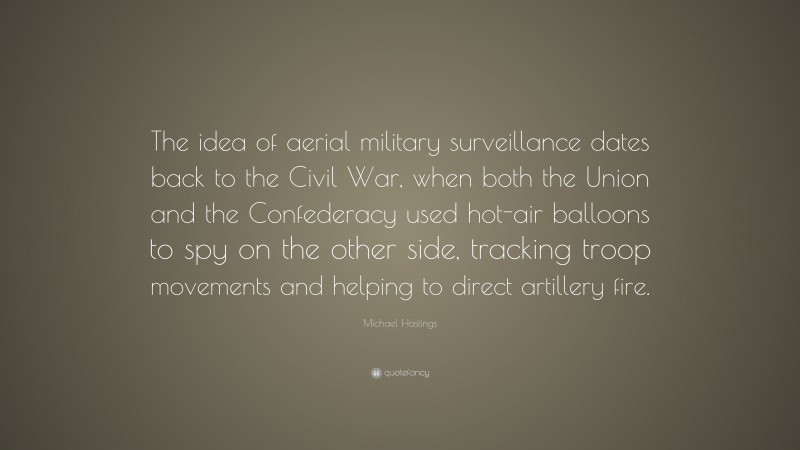 Michael Hastings Quote: “The idea of aerial military surveillance dates back to the Civil War, when both the Union and the Confederacy used hot-air balloons to spy on the other side, tracking troop movements and helping to direct artillery fire.”