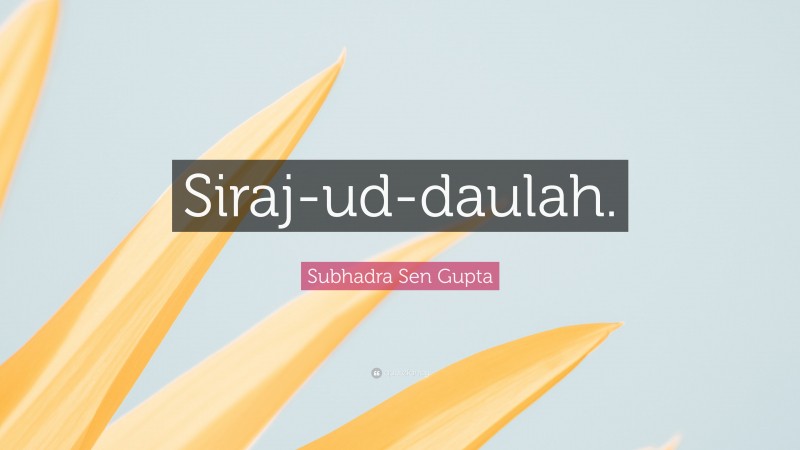 Subhadra Sen Gupta Quote: “Siraj-ud-daulah.”