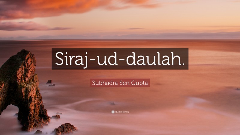 Subhadra Sen Gupta Quote: “Siraj-ud-daulah.”
