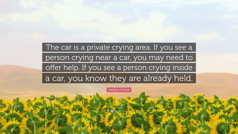 Heather Christle Quote: “The car is a private crying area. If you see a person crying near a car, you may need to offer help. If you see a person crying inside a car, you know they are already held.”