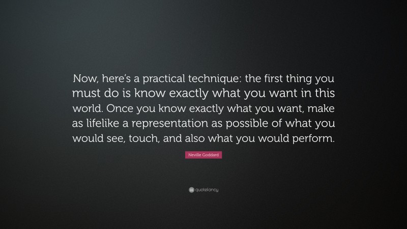 Neville Goddard Quote: “Now, here’s a practical technique: the first thing you must do is know exactly what you want in this world. Once you know exactly what you want, make as lifelike a representation as possible of what you would see, touch, and also what you would perform.”