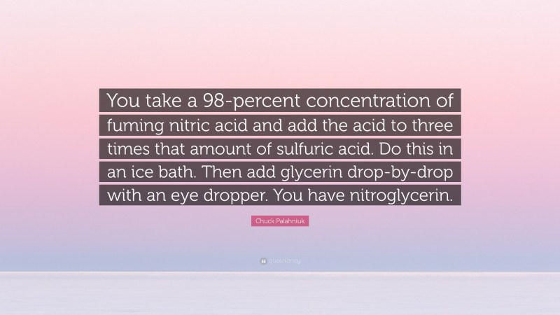 Chuck Palahniuk Quote: “You take a 98-percent concentration of fuming nitric acid and add the acid to three times that amount of sulfuric acid. Do this in an ice bath. Then add glycerin drop-by-drop with an eye dropper. You have nitroglycerin.”