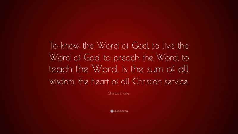 Charles E. Fuller Quote: “To know the Word of God, to live the Word of God, to preach the Word, to teach the Word, is the sum of all wisdom, the heart of all Christian service.”