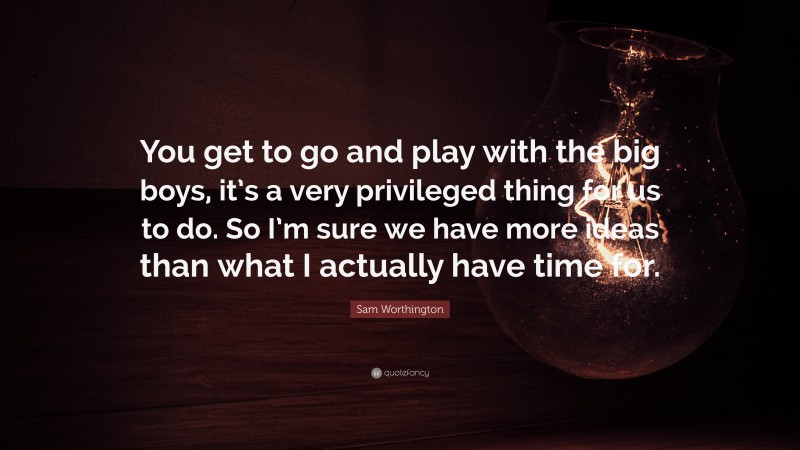 Sam Worthington Quote: “You get to go and play with the big boys, it’s a very privileged thing for us to do. So I’m sure we have more ideas than what I actually have time for.”