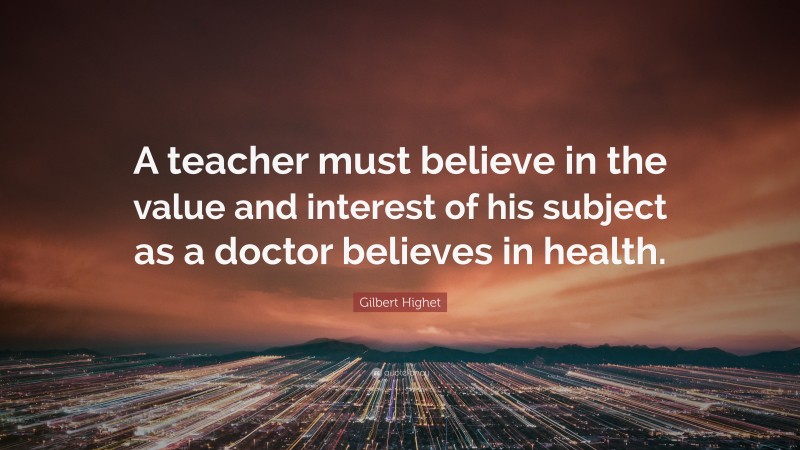 Gilbert Highet Quote: “A teacher must believe in the value and interest of his subject as a doctor believes in health.”