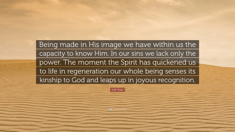 A.W. Tozer Quote: “Being made in His image we have within us the capacity to know Him. In our sins we lack only the power. The moment the Spirit has quickened us to life in regeneration our whole being senses its kinship to God and leaps up in joyous recognition.”