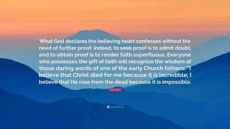 A.W. Tozer Quote: “What God declares the believing heart confesses without the need of further proof. Indeed, to seek proof is to admit doubt, and to obtain proof is to render faith superfluous. Everyone who possesses the gift of faith will recognize the wisdom of those daring words of one of the early Church fathers: “I believe that Christ died for me because it is incredible; I believe that He rose from the dead because it is impossible.”