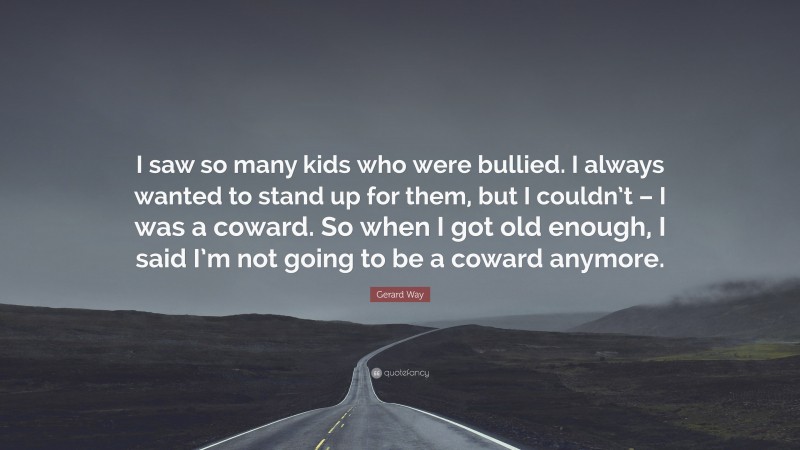 Gerard Way Quote: “I saw so many kids who were bullied. I always wanted to stand up for them, but I couldn’t – I was a coward. So when I got old enough, I said I’m not going to be a coward anymore.”