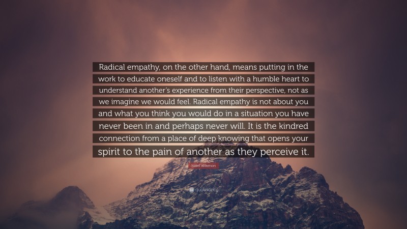 Isabel Wilkerson Quote: “Radical empathy, on the other hand, means putting in the work to educate oneself and to listen with a humble heart to understand another’s experience from their perspective, not as we imagine we would feel. Radical empathy is not about you and what you think you would do in a situation you have never been in and perhaps never will. It is the kindred connection from a place of deep knowing that opens your spirit to the pain of another as they perceive it.”
