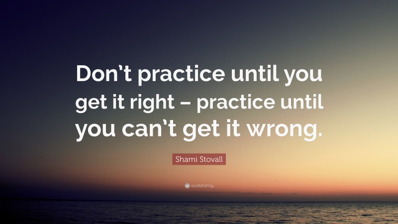 Shami Stovall Quote: “Don’t practice until you get it right – practice until you can’t get it wrong.”