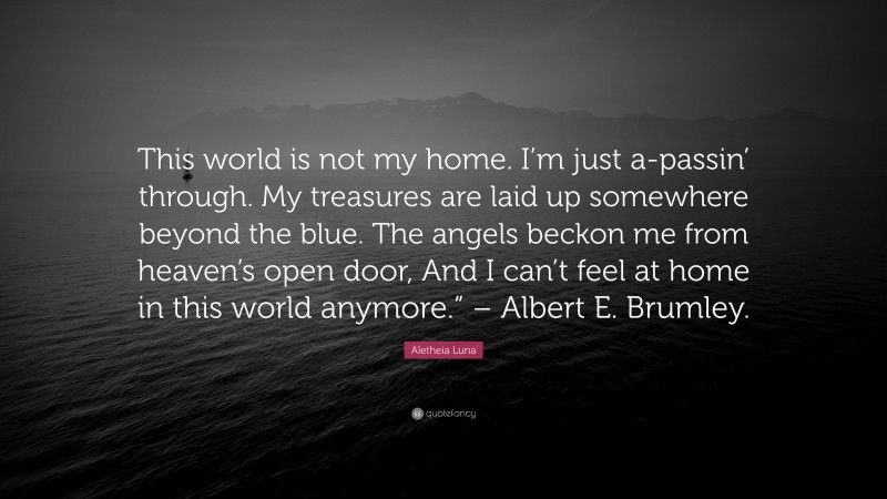 Aletheia Luna Quote: “This world is not my home. I’m just a-passin’ through. My treasures are laid up somewhere beyond the blue. The angels beckon me from heaven’s open door, And I can’t feel at home in this world anymore.” – Albert E. Brumley.”