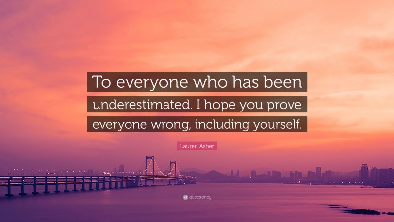 Lauren Asher Quote: “To everyone who has been underestimated. I hope you prove everyone wrong, including yourself.”