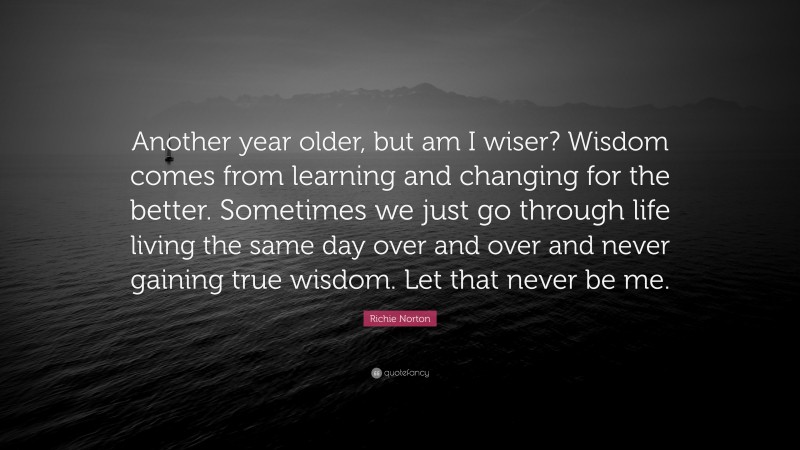Richie Norton Quote: “Another year older, but am I wiser? Wisdom comes from learning and changing for the better. Sometimes we just go through life living the same day over and over and never gaining true wisdom. Let that never be me.”