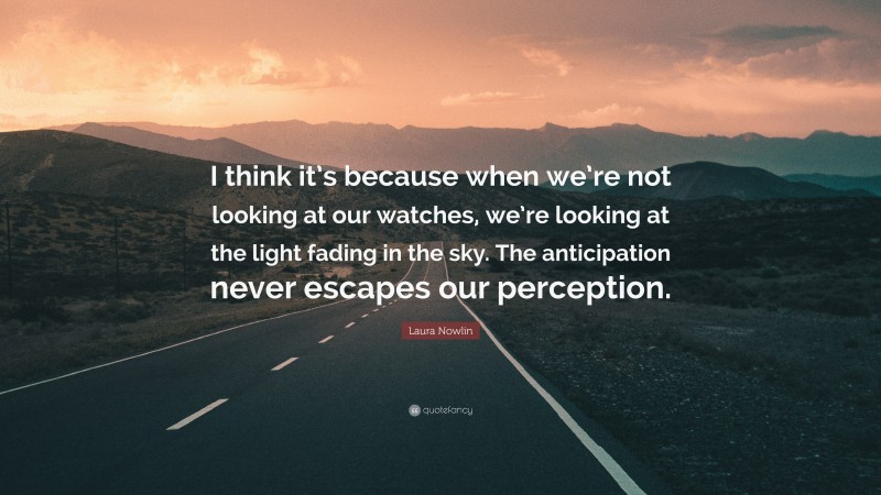Laura Nowlin Quote: “I think it’s because when we’re not looking at our watches, we’re looking at the light fading in the sky. The anticipation never escapes our perception.”