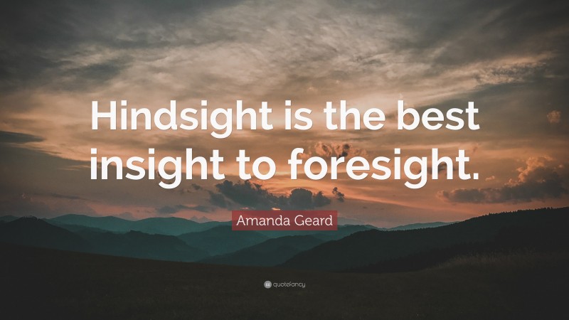 Amanda Geard Quote: “Hindsight is the best insight to foresight.”