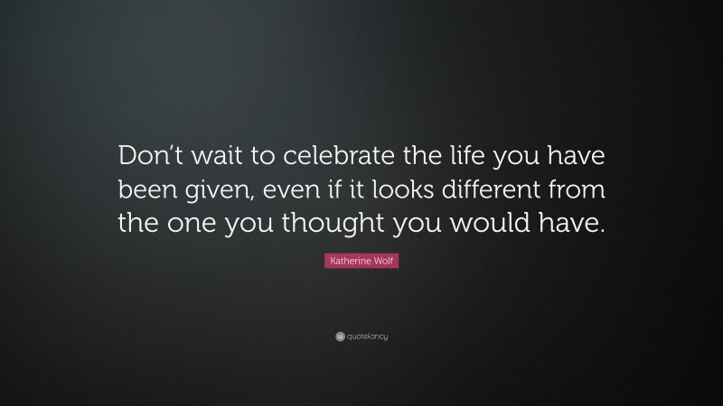 Katherine Wolf Quote: “Don’t wait to celebrate the life you have been given, even if it looks different from the one you thought you would have.”