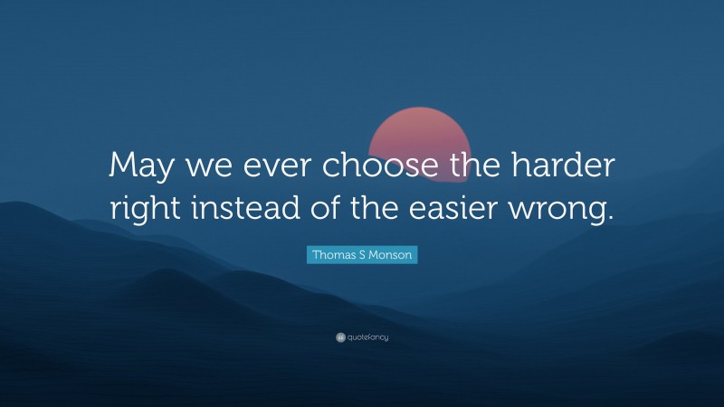 Thomas S Monson Quote: “May we ever choose the harder right instead of the easier wrong.”