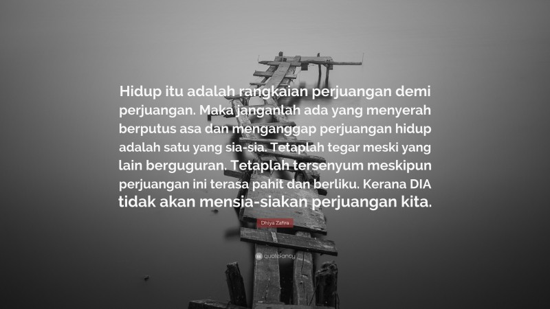 Dhiya Zafira Quote: “Hidup itu adalah rangkaian perjuangan demi perjuangan. Maka janganlah ada yang menyerah berputus asa dan menganggap perjuangan hidup adalah satu yang sia-sia. Tetaplah tegar meski yang lain berguguran. Tetaplah tersenyum meskipun perjuangan ini terasa pahit dan berliku. Kerana DIA tidak akan mensia-siakan perjuangan kita.”