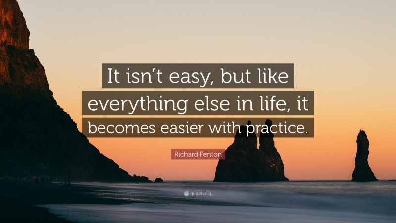 Richard Fenton Quote: “It isn’t easy, but like everything else in life, it becomes easier with practice.”