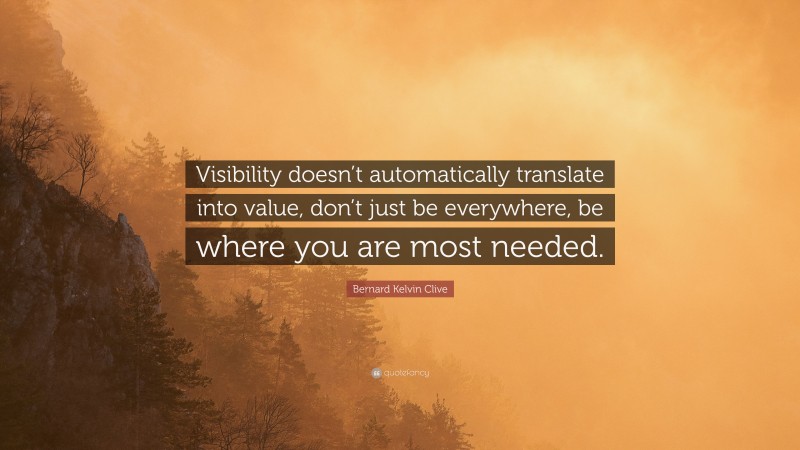 Bernard Kelvin Clive Quote: “Visibility doesn’t automatically translate into value, don’t just be everywhere, be where you are most needed.”