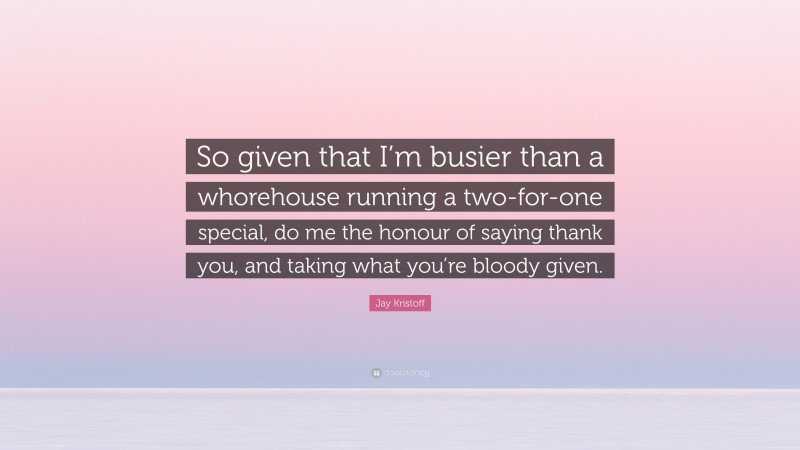 Jay Kristoff Quote: “So given that I’m busier than a whorehouse running a two-for-one special, do me the honour of saying thank you, and taking what you’re bloody given.”