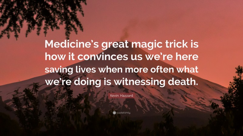 Kevin Hazzard Quote: “Medicine’s great magic trick is how it convinces us we’re here saving lives when more often what we’re doing is witnessing death.”