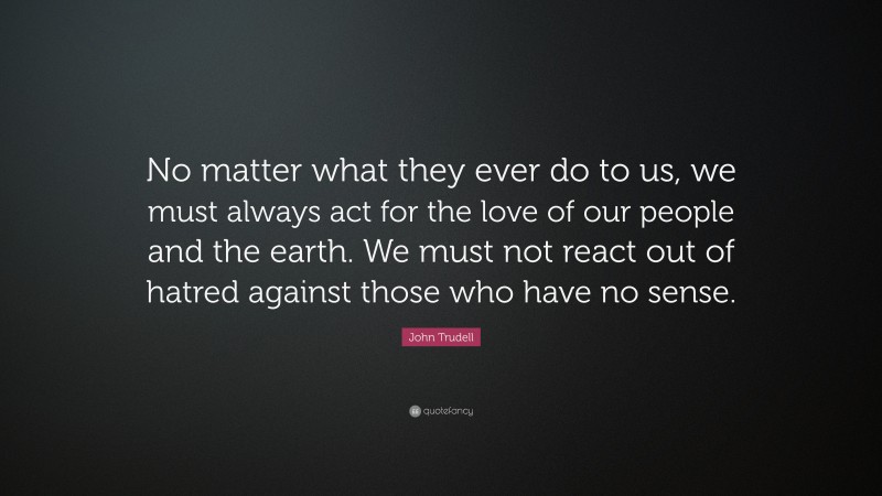 John Trudell Quote: “No matter what they ever do to us, we must always act for the love of our people and the earth. We must not react out of hatred against those who have no sense.”
