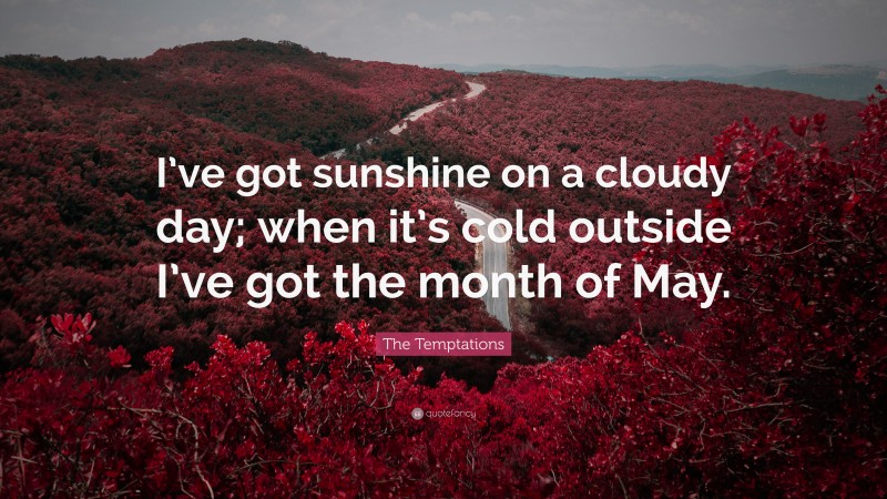 The Temptations Quote: “I’ve got sunshine on a cloudy day; when it’s cold outside I’ve got the month of May.”