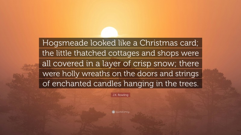 J.K. Rowling Quote: “Hogsmeade looked like a Christmas card; the little thatched cottages and shops were all covered in a layer of crisp snow; there were holly wreaths on the doors and strings of enchanted candles hanging in the trees.”