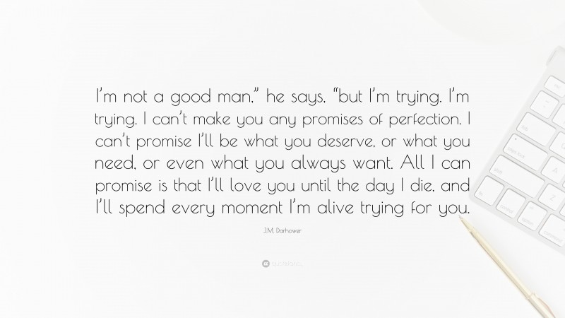 J.M. Darhower Quote: “I’m not a good man,” he says, “but I’m trying. I’m trying. I can’t make you any promises of perfection. I can’t promise I’ll be what you deserve, or what you need, or even what you always want. All I can promise is that I’ll love you until the day I die, and I’ll spend every moment I’m alive trying for you.”