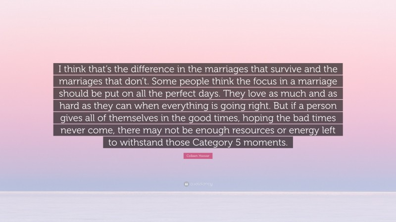 Colleen Hoover Quote: “I think that’s the difference in the marriages that survive and the marriages that don’t. Some people think the focus in a marriage should be put on all the perfect days. They love as much and as hard as they can when everything is going right. But if a person gives all of themselves in the good times, hoping the bad times never come, there may not be enough resources or energy left to withstand those Category 5 moments.”