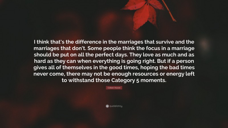 Colleen Hoover Quote: “I think that’s the difference in the marriages that survive and the marriages that don’t. Some people think the focus in a marriage should be put on all the perfect days. They love as much and as hard as they can when everything is going right. But if a person gives all of themselves in the good times, hoping the bad times never come, there may not be enough resources or energy left to withstand those Category 5 moments.”