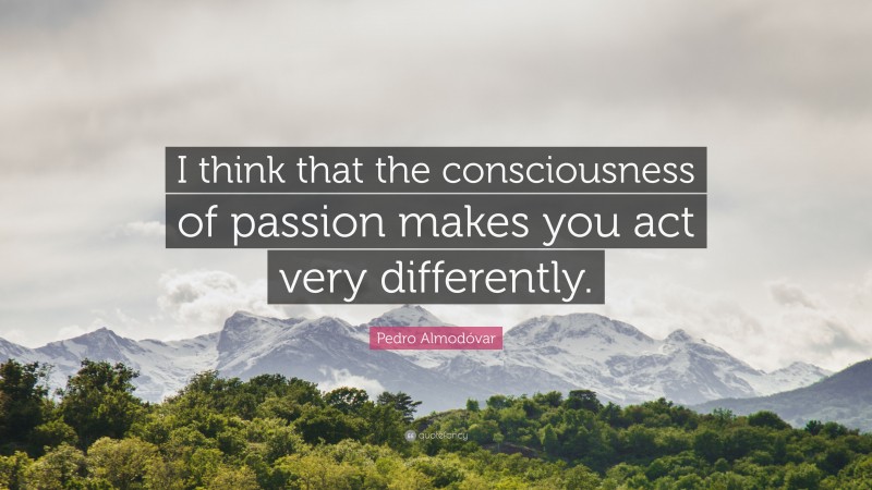 Pedro Almodóvar Quote: “I think that the consciousness of passion makes you act very differently.”