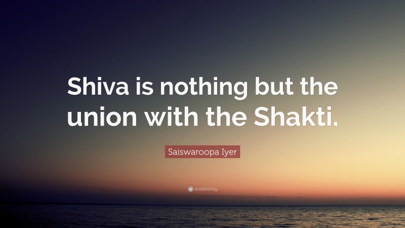 Saiswaroopa Iyer Quote: “Shiva is nothing but the union with the Shakti.”