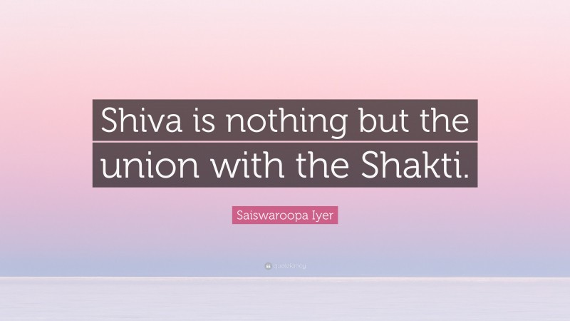 Saiswaroopa Iyer Quote: “Shiva is nothing but the union with the Shakti.”