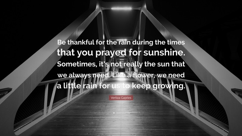 Verliza Gajeles Quote: “Be thankful for the rain during the times that you prayed for sunshine. Sometimes, it’s not really the sun that we always need. Like a flower, we need a little rain for us to keep growing.”