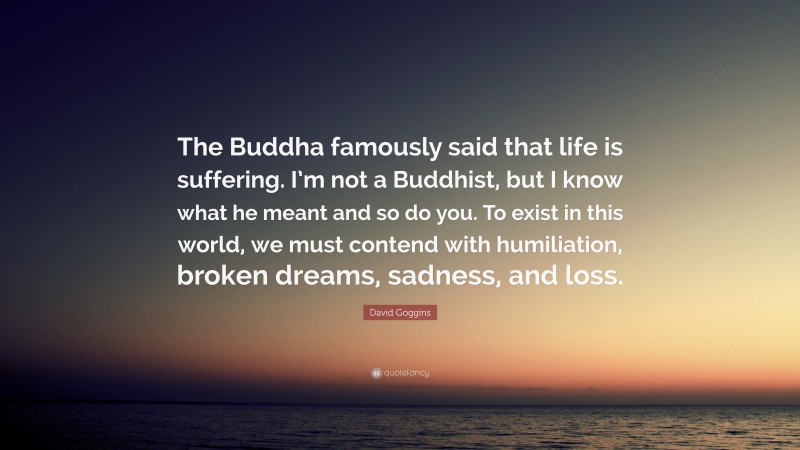 David Goggins Quote: “The Buddha famously said that life is suffering. I’m not a Buddhist, but I know what he meant and so do you. To exist in this world, we must contend with humiliation, broken dreams, sadness, and loss.”