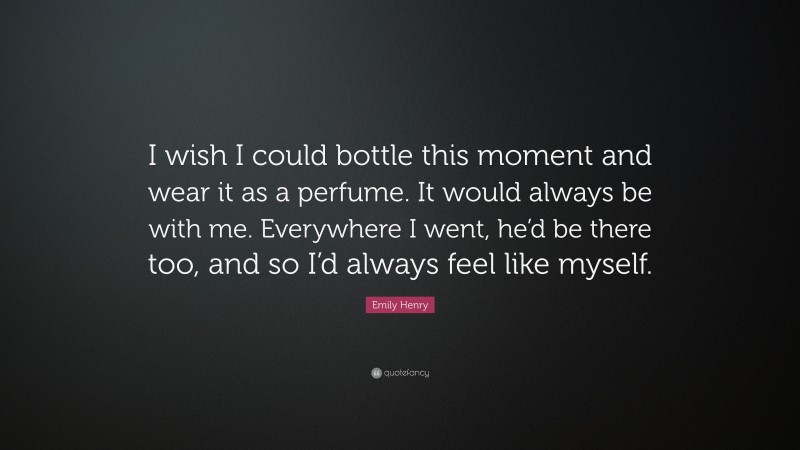 Emily Henry Quote: “I wish I could bottle this moment and wear it as a perfume. It would always be with me. Everywhere I went, he’d be there too, and so I’d always feel like myself.”