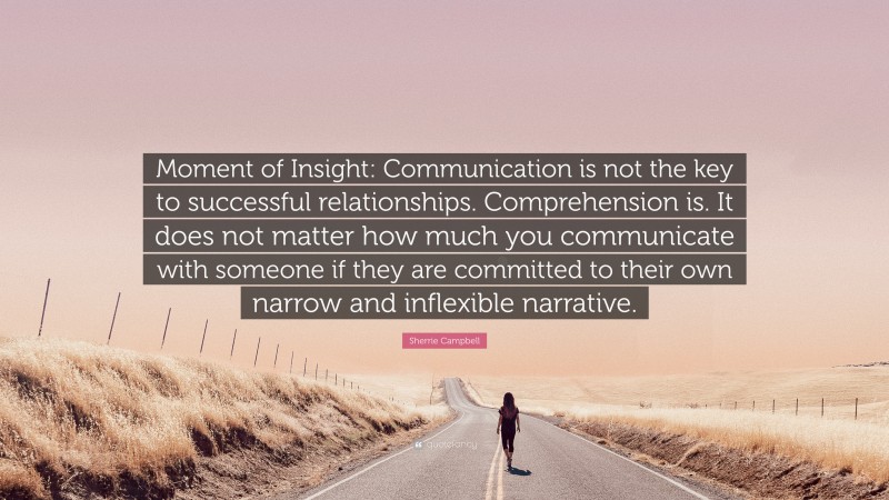 Sherrie Campbell Quote: “Moment of Insight: Communication is not the key to successful relationships. Comprehension is. It does not matter how much you communicate with someone if they are committed to their own narrow and inflexible narrative.”