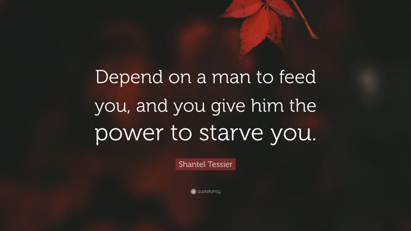Shantel Tessier Quote: “Depend on a man to feed you, and you give him the power to starve you.”