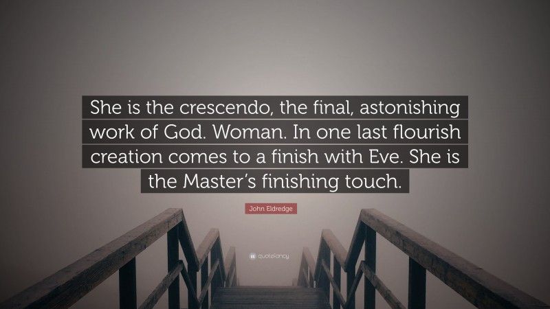 John Eldredge Quote: “She is the crescendo, the final, astonishing work of God. Woman. In one last flourish creation comes to a finish with Eve. She is the Master’s finishing touch.”
