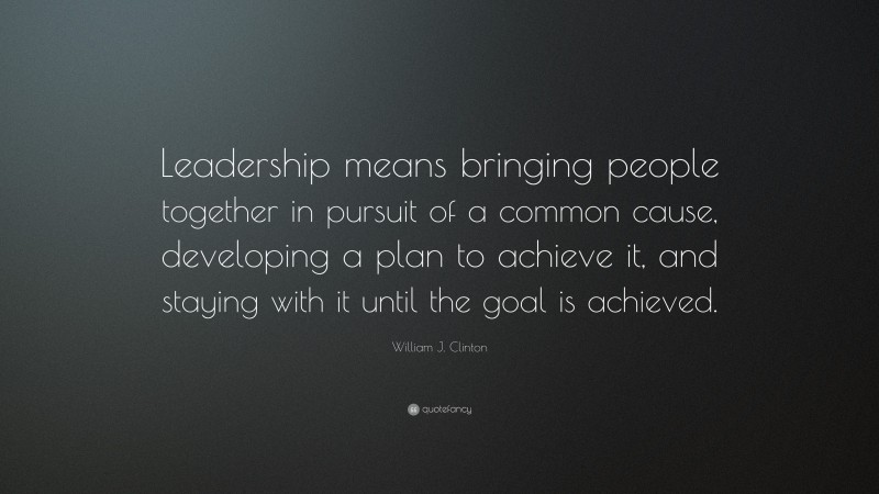William J. Clinton Quote: “Leadership means bringing people together in pursuit of a common cause, developing a plan to achieve it, and staying with it until the goal is achieved.”
