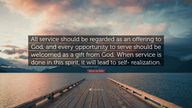 Sathya Sai Baba Quote: “All service should be regarded as an offering to God, and every opportunity to serve should be welcomed as a gift from God. When service is done in this spirit, it will lead to self- realization.”