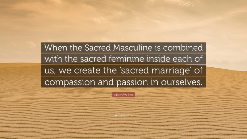 Matthew Fox Quote: “When the Sacred Masculine is combined with the sacred feminine inside each of us, we create the ‘sacred marriage’ of compassion and passion in ourselves.”