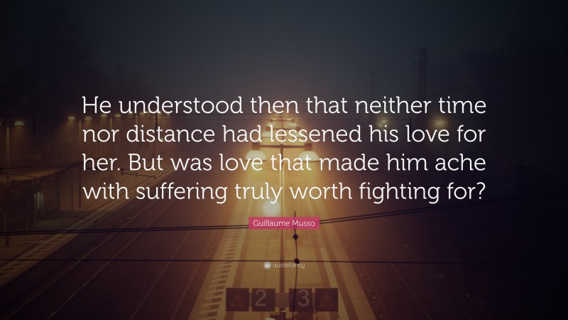 Guillaume Musso Quote: “He understood then that neither time nor distance had lessened his love for her. But was love that made him ache with suffering truly worth fighting for?”
