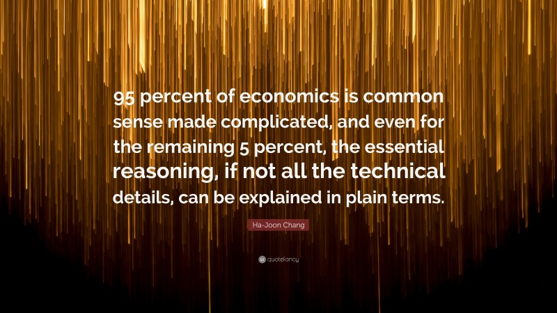 Ha-Joon Chang Quote: “95 percent of economics is common sense made complicated, and even for the remaining 5 percent, the essential reasoning, if not all the technical details, can be explained in plain terms.”