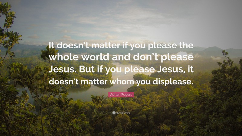 Adrian Rogers Quote: “It doesn’t matter if you please the whole world and don’t please Jesus. But if you please Jesus, it doesn’t matter whom you displease.”