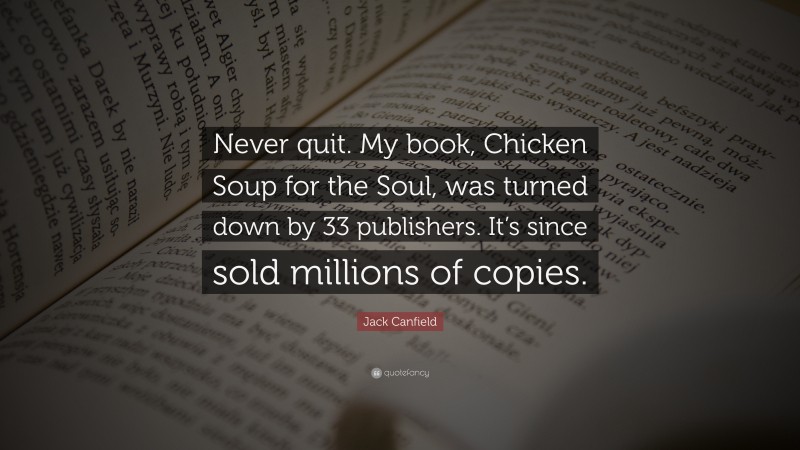 Jack Canfield Quote: “Never quit. My book, Chicken Soup for the Soul, was turned down by 33 publishers. It’s since sold millions of copies.”